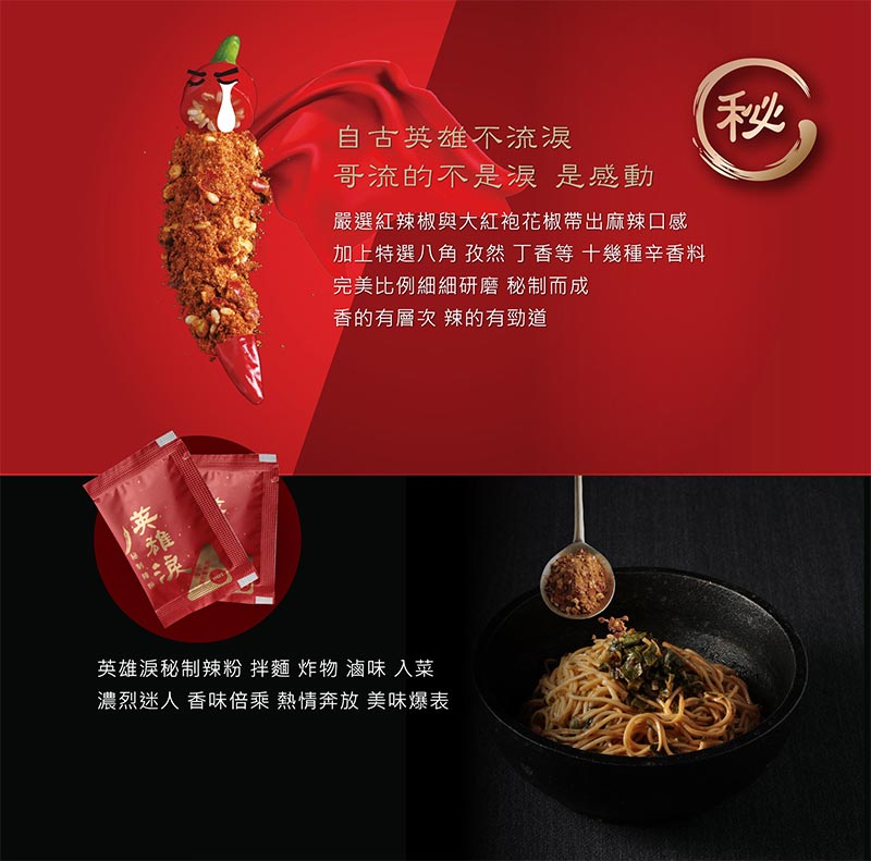 秘_自古英雄不流淚_哥流的不是淚_是感動_嚴選紅辣椒與大紅袍花椒帶出麻辣口感_加上特選八角_孜然_丁香等十幾種香料_完美比例細細研磨秘製而成_香的有層次_辣的有勁道_英雄淚秘製辣粉_拌麵_炸物_滷味_入菜_濃烈迷人_香味倍乘_熱情奔放_美味爆表