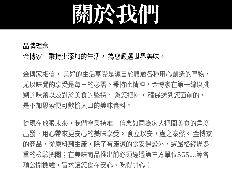 關於我們_品牌理念_金博家秉持少添加的生活， 為您嚴選世界美味。金博家相信， 美好的生活享受是源自於體驗各種用心創造的事物，尤以味覺的享受是每日的必需。秉持此精神，金博家在第一線以挑剔的味蕾以及對於美食的堅持， 為您把關， 確保送到您面前的， 是不加思索便可歡愉入口的美味食料。