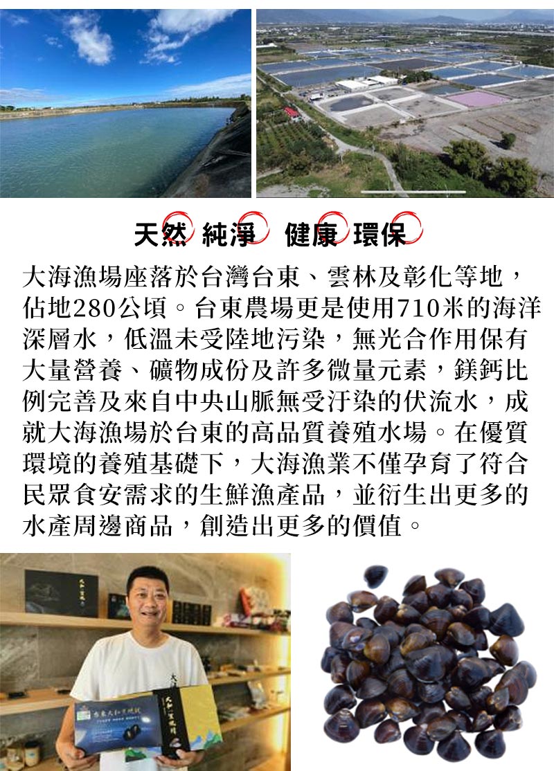關於我們_大海漁場座落於台灣台東、雲林及彰化等地，佔地280公頃_台東農場更是使用710米的海洋深層水，低溫未受陸地污染，無光合作用保有大量營養、礦物成份及許多微量元素，鎂鈣比例完善及來自中央山脈無受汙染的伏流水，成就大海漁場於台東的高品質養殖水場_在優質環境的養殖基礎下