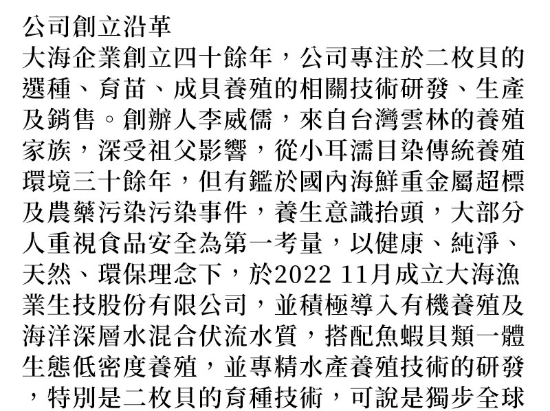 關於我們_公司創立沿革_大海企業創立四十餘年，公司專注於二枚貝的選種、育苗、成貝養殖的相關技術研發、生產及銷售_創辦人李威儒，來自台灣雲林的養殖家族，深受祖父影響，從小耳濡目染傳統養殖環境三十餘年，但有鑑於國內海鮮重金屬超標及農藥污染污染事件，養生意識抬頭，大部分人重視食品安全為第一考量