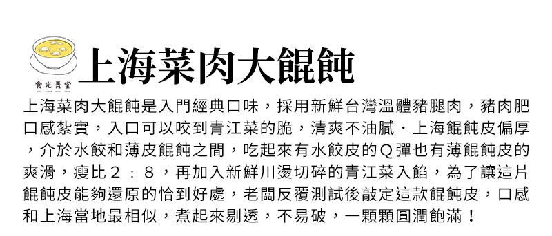上海菜肉大餛飩_上海菜肉大餛飩是入門經典口味，採用新鮮台灣溫體豬腿肉，豬肉肥瘦比2:8，再加入新鮮川燙切碎的青江菜入餡，口感紮實，入口可以咬到青江菜的脆，清爽不油膩．上海餛飩皮偏厚，介於水餃和薄皮餛飩之間，吃起來有水餃皮的Ｑ彈也有薄餛飩皮的爽滑，為了讓這片餛飩皮能夠還原的恰到好處