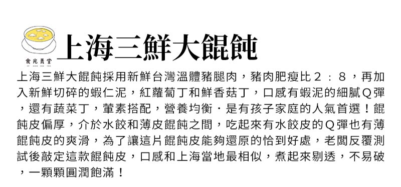 上海三鮮大餛飩_上海三鮮大餛飩採用新鮮台灣溫體豬腿肉，豬肉肥瘦比2:8，再加入新鮮切碎的蝦仁泥，紅蘿蔔丁和鮮香菇丁，口感有蝦泥的細膩Ｑ彈，還有蔬菜丁，葷素搭配，營養均衡．是有孩子家庭的人氣首選！餛飩皮偏厚，介於水餃和薄皮餛飩之間，吃起來有水餃皮的Ｑ彈也有薄餛飩皮的爽滑