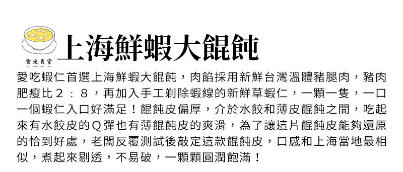 上海鮮蝦大餛飩_愛吃蝦仁首選上海鮮蝦大餛飩，肉餡採用新鮮台灣溫體豬腿肉，豬肉肥瘦比2:8，再加入手工剃除蝦線的新鮮草蝦仁，一顆一隻，一口一個蝦仁入口好滿足！餛飩皮偏厚，介於水餃和薄皮餛飩之間，吃起來有水餃皮的Ｑ彈也有薄餛飩皮的爽滑，為了讓這片餛飩皮能夠還原的恰到好處，老闆反覆測試後敲定這款餛飩皮
