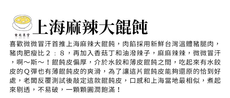 上海麻辣大餛飩_喜歡微微冒汗首推上海麻辣大餛飩，肉餡採用新鮮台灣溫體豬腿肉，豬肉肥瘦比2:8，再加入香菇丁和油潑辣子，麻麻辣辣，微微冒汗，啊～斯～！餛飩皮偏厚，介於水餃和薄皮餛飩之間，吃起來有水餃皮的Ｑ彈也有薄餛飩皮的爽滑，為了讓這片餛飩皮能夠還原的恰到好處，老闆反覆測試後敲定這款餛飩皮