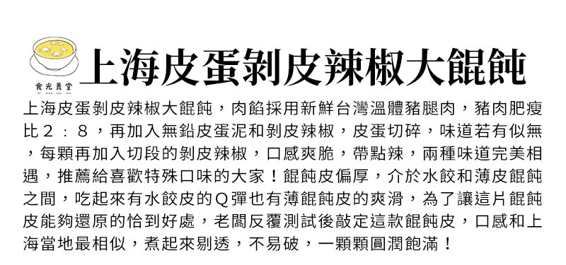 上海皮蛋剝皮辣椒大餛飩_上海皮蛋剝皮辣椒大餛飩，肉餡採用新鮮台灣溫體豬腿肉，豬肉肥瘦比2:8，再加入無鉛皮蛋泥和剝皮辣椒，皮蛋切碎，味道若有似無，每顆再加入切段的剝皮辣椒，口感爽脆，帶點辣，兩種味道完美相遇，推薦給喜歡特殊口味的大家！餛飩皮偏厚，介於水餃和薄皮餛飩之間