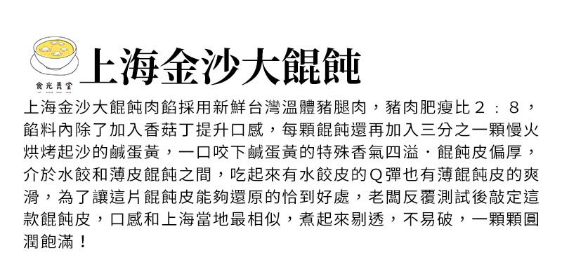 上海金沙大餛飩_上海金沙大餛飩肉餡採用新鮮台灣溫體豬腿肉，豬肉肥瘦比2:8，餡料內除了加入香菇丁提升口感，每顆餛飩還再加入三分之一顆慢火烘烤起沙的鹹蛋黃，一口咬下鹹蛋黃的特殊香氣四溢．餛飩皮偏厚，介於水餃和薄皮餛飩之間，吃起來有水餃皮的Ｑ彈也有薄餛飩皮的爽滑，為了讓這片餛飩皮能夠還原的恰到好處