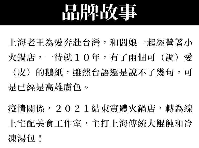 品牌故事_上海老王為愛奔赴台灣，和闆娘一起經營著小火鍋店，一待就10年，有了兩個可（調）愛（皮）的鵝紙，雖然台語還是說不了幾句，可是已經是高雄膚色。疫情關係，2021結束實體火鍋店，轉為線上宅配美食工作室，主打上海傳統大餛飩和冷凍湯包！