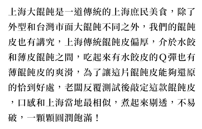 品牌故事_上海大餛飩是一道傳統的上海庶民美食，除了外型和台灣市面大餛飩不同之外，我們的餛飩皮也有講究，上海傳統餛飩皮偏厚，介於水餃和薄皮餛飩之間，吃起來有水餃皮的Ｑ彈也有薄餛飩皮的爽滑，為了讓這片餛飩皮能夠還原的恰到好處，老闆反覆測試後敲定這款餛飩皮，口感和上海當地最相似，煮起來剔透，不易破