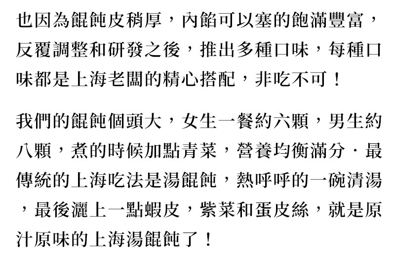 品牌故事_也因為餛飩皮稍厚，內餡可以塞的飽滿豐富，反覆調整和研發之後，推出多種口味，每種口味都是上海老闆的精心搭配，非吃不可！我們的餛飩個頭大，女生一餐約六顆，男生約八顆，煮的時候加點青菜，營養均衡滿分．最傳統的上海吃法是湯餛飩，熱呼呼的一碗清湯，最後灑上一點蝦皮，紫菜和蛋皮絲