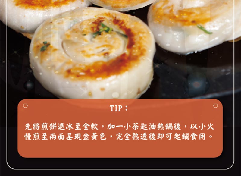 TIP_先將煎餅退冰至全軟_加一小茶匙油熱鍋後_以小火慢煎至兩面呈現金黃色_完全熟透後即可起鍋食用