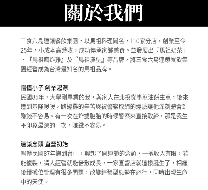 關於我們_三食六島連鎖餐飲集團，以馬祖料理聞名，110家分店，創業至今25年，小成本高營收，成功傳承家鄉美食。並發展出『馬祖奶茶』、『馬祖瘋炸雞』及『馬祖漢堡』等品牌，將三食六島連鎖餐飲集團經營成為台灣最知名的馬祖品牌。懵懂小子 創業起源_民國85年，大學剛畢業的我，與家人在北投從事蔥油餅生意