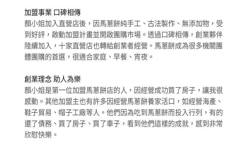 關於我們_加盟事業 口碑相傳_顏小姐加入直營店後，因馬蔥餅純手工、古法製作、無添加物，受到好評，啟動加盟計畫並開啟團購市場。透過口碑相傳，創業夥伴陸續加入，十家直營店也轉給創業者經營。馬蔥餅成為很多機關團體團購的首選，很適合家庭、早餐、宵夜。創業理念 助人為樂_顏小姐是第一位加盟馬蔥餅店的人