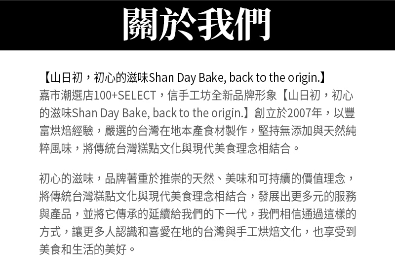 關於我們_嘉市潮選店100+SELECT，信手工坊全新品牌形象【山日初，初心的滋味Shan Day Bake, back to the origin.】創立於2007年，以豐富烘焙經驗，嚴選的台灣在地本產食材製作，堅持無添加與天然純粹風味，將傳統台灣糕點文化與現代美食理念相結合。