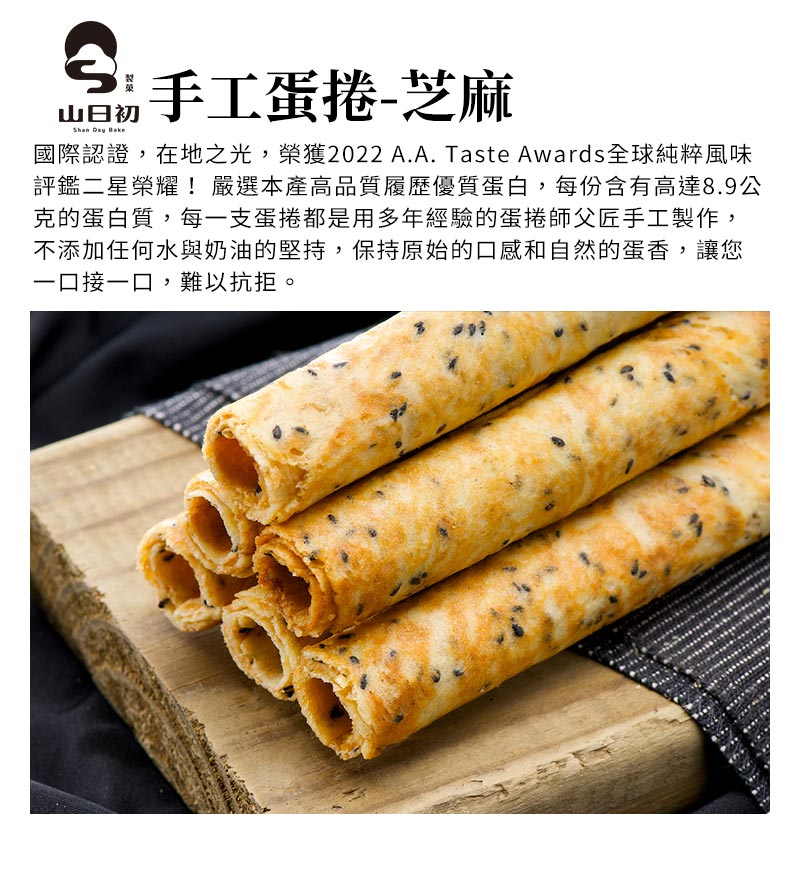 手工蛋捲-芝麻_國際認證，在地之光，榮獲2022 A.A. Taste Awards全球純粹風味評鑑二星榮耀_嚴選本產高品質履歷優質蛋白，每份含有高達8.9公克的蛋白質，每一支蛋捲都是用多年經驗的蛋捲師父匠手工製作，不添加任何水與奶油的堅持，保持原始的口感和自然的蛋香，讓您一口接一口，難以抗拒
