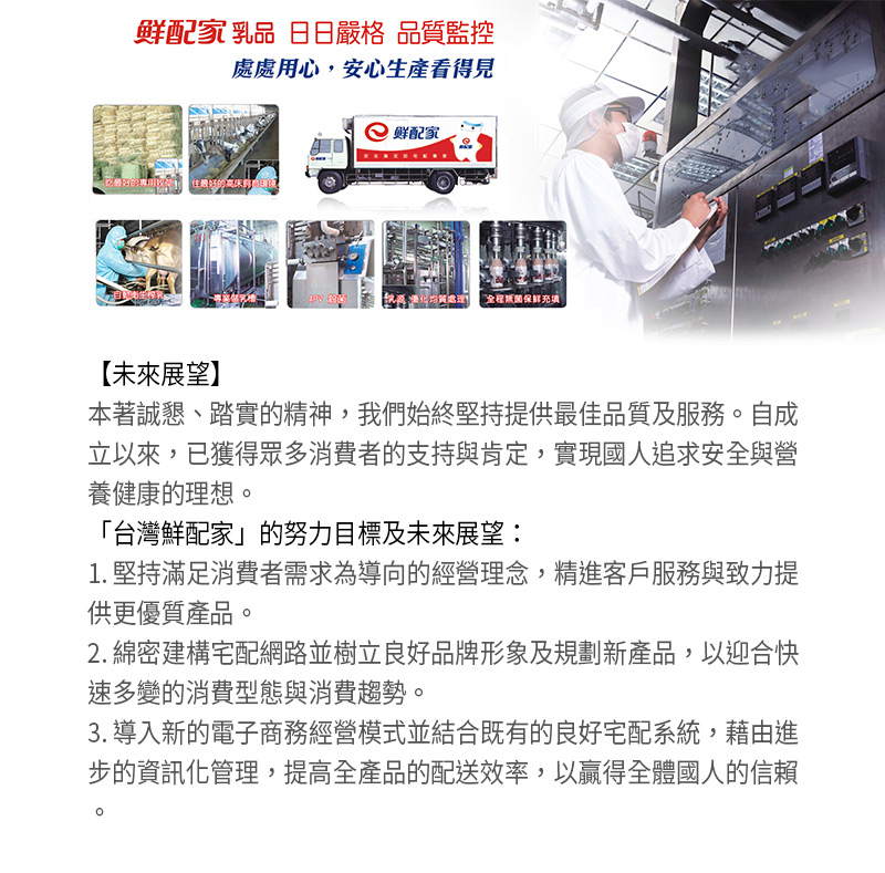 鮮配家乳品_日日嚴格_品質監控_未來展望_本著誠懇、踏實的精神，我們始終堅持提供最佳品質及服務。自成立以來，已獲得眾多消費者的支持與肯定，實現國人追求安全與營養健康的理想。台灣鮮配家的努力目標及未來展望：1.堅持滿足消費者需求為導向的經營理念，精進客戶服務與致力提供更優質產品。