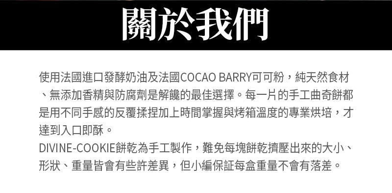 關於我們_使用法國進口發酵奶油及法國COCAO BARRY可可粉，純天然食材、無添加香精與防腐劑是解饞的最佳選擇。每一片的手工曲奇餅都是用不同手感的反覆揉捏加上時間掌握與烤箱溫度的專業烘培，才達到入口即酥。DIVINE-COOKIE餅乾為手工製作，難免每塊餅乾擠壓出來的大小、形狀皆會有些許差異。