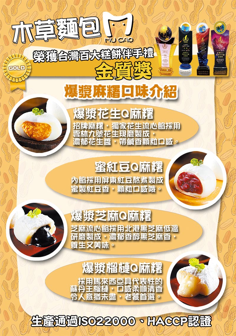 口味介紹_花生麻糬:招牌麻糬，獨家花生流心餡採用雲林九號花生現磨製成，濃郁花生醬，帶鹹香顆粒口感_蜜紅豆麻糬:內餡採用屏東紅豆熬煮製成蜜製紅豆香，顆粒口感哦_芝麻麻糬:芝麻流心餡採用北港黑芝麻低溫研磨製成，濃郁黑芝麻香，養生美味_榴槤麻糬:泰國金枕頭榴槤流心餡，純正金枕頭清香順口，意猶未盡老饕首選