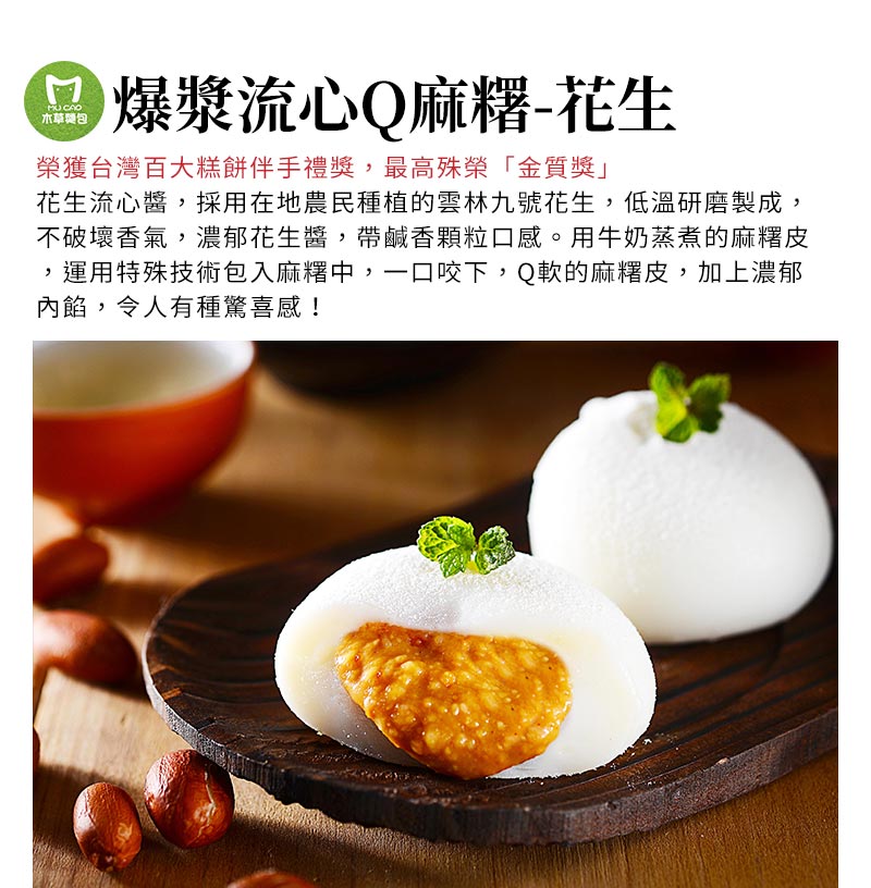 爆漿流心Q麻糬-花生_榮獲台灣百大糕餅伴手禮獎，最高殊榮「金質獎」，採用在地農民種植的雲林九號花生，低溫研磨製成，不破壞香氣，濃郁花生醬，帶鹹香顆粒口感。用牛奶蒸煮的麻糬皮，運用特殊技術包入麻糬中，一口咬下，Q軟的麻糬皮，加上濃郁內餡，令人有種驚喜感！