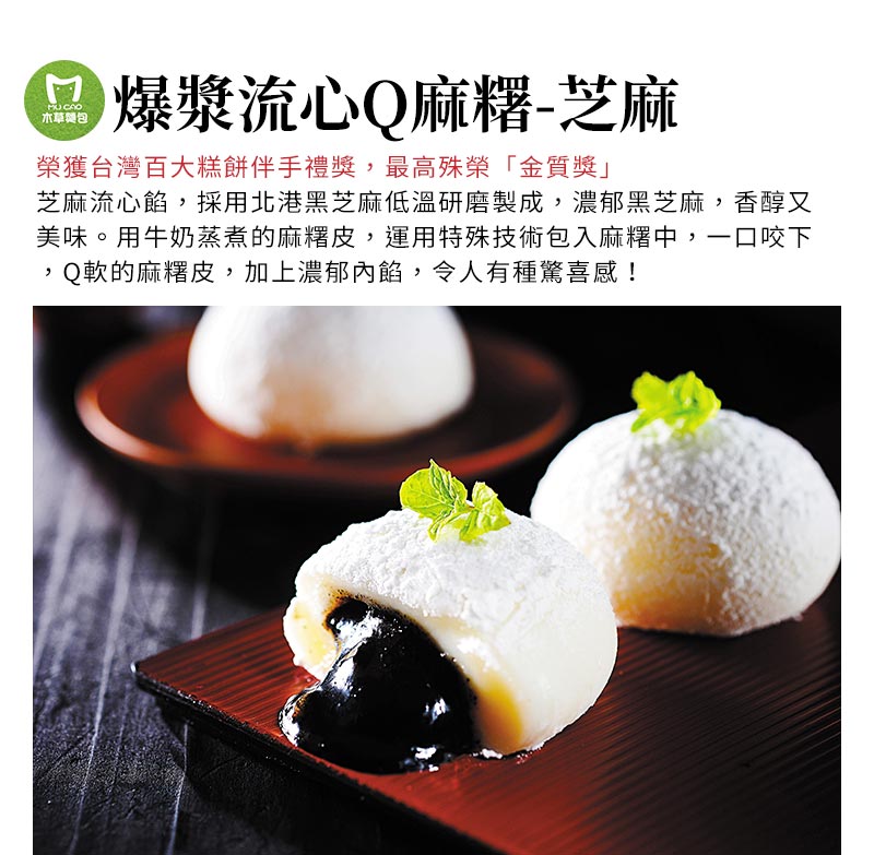 爆漿流心Q麻糬-芝麻_榮獲台灣百大糕餅伴手禮獎，最高殊榮「金質獎」，芝麻流心餡，採用北港黑芝麻低溫研磨製成，濃郁黑芝麻，香醇又美味。用牛奶蒸煮的麻糬皮，運用特殊技術包入麻糬中，一口咬下，Q軟的麻糬皮，加上濃郁內餡，令人有種驚喜感！