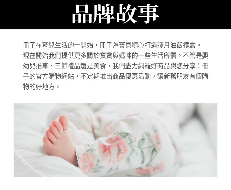 品牌故事_冊子在育兒生活的一開始，冊子為寶貝精心打造彌月油飯禮盒。現在開始我們提供更多關於寶寶與媽咪的一些生活所需。不管是嬰幼兒推車、三節禮品還是美食，我們盡力網羅好商品與您分享！冊子的官方購物網站，不定期堆出商品優惠活動，讓新舊朋友有個購物的好地方。