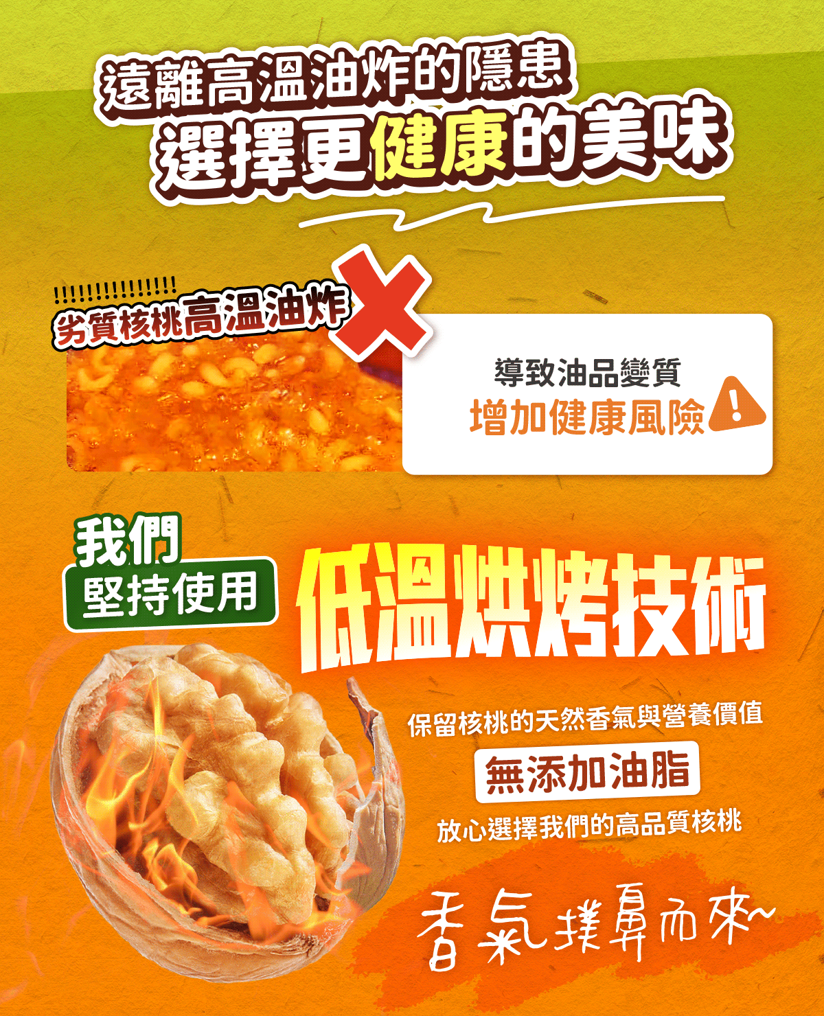 遠離高溫油炸的隱患，選擇更健康的美味!我們堅持低溫烘烤技術，保留核桃的天然香氣與營養