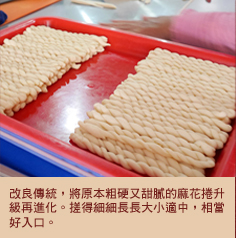 改良傳統，將原本粗硬又甜膩的麻花捲升級再進化。搓得細細長長大小適中，相當好入口