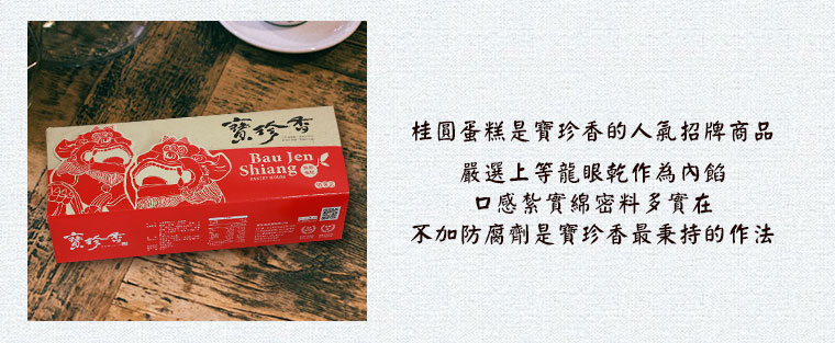 桂圓蛋糕是寶珍香的人氣招牌商品，嚴選上等龍眼乾作為內餡，口感紮實綿密料多實在，不加防腐劑是寶珍香最秉持的作法。