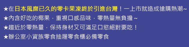 在日本風糜已久的零卡果凍終於引進台灣！一上市就造成搶購熱潮~內含好吃的椰果，重視口感品味，零熱量無負擔～